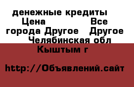 денежные кредиты! › Цена ­ 500 000 - Все города Другое » Другое   . Челябинская обл.,Кыштым г.